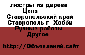 люстры из дерева › Цена ­ 2 000 - Ставропольский край, Ставрополь г. Хобби. Ручные работы » Другое   